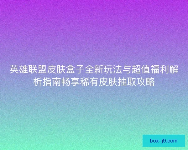 英雄联盟皮肤盒子全新玩法与超值福利解析指南畅享稀有皮肤抽取攻略