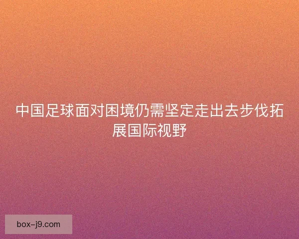 中国足球面对困境仍需坚定走出去步伐拓展国际视野 中国足球面对困境仍需坚定走出去步伐拓展国际视野