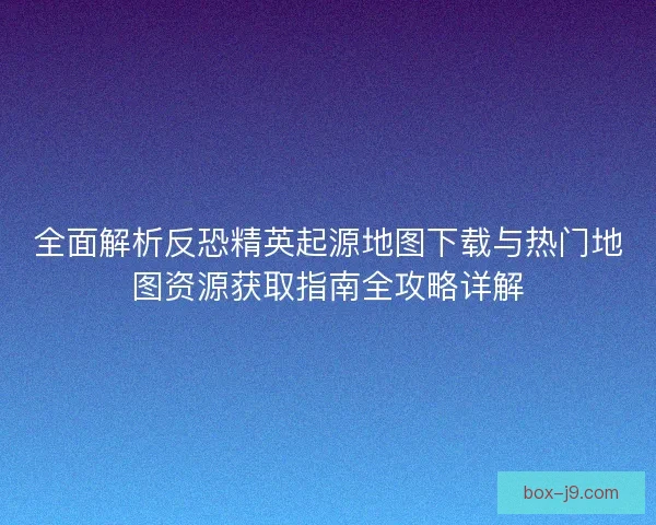 全面解析反恐精英起源地图下载与热门地图资源获取指南全攻略详解 全面解析反恐精英起源地图下载与热门地图资源获取指南全攻略详解