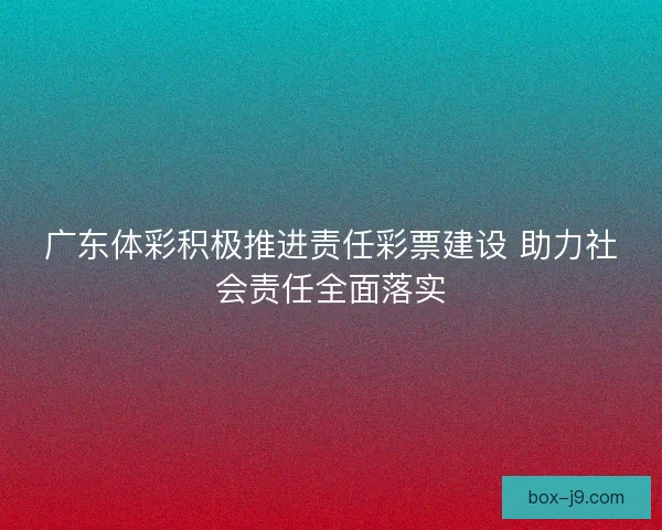广东体彩积极推进责任彩票建设 助力社会责任全面落实 广东体彩积极推进责任彩票建设 助力社会责任全面落实