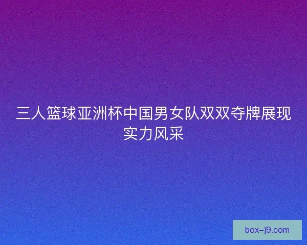三人篮球亚洲杯中国男女队双双夺牌展现实力风采