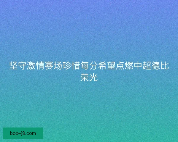 坚守激情赛场珍惜每分希望点燃中超德比荣光 坚守激情赛场珍惜每分希望点燃中超德比荣光