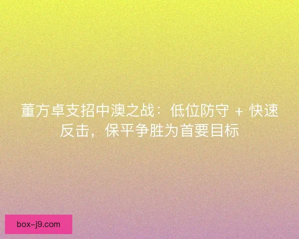 董方卓支招中澳之战：低位防守 + 快速反击，保平争胜为首要目标