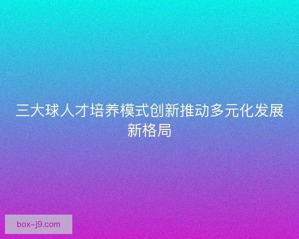 三大球人才培养模式创新推动多元化发展新格局