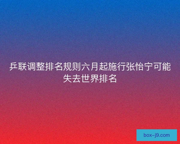 乒联调整排名规则六月起施行张怡宁可能失去世界排名