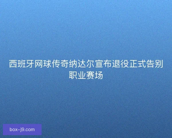 西班牙网球传奇纳达尔宣布退役正式告别职业赛场