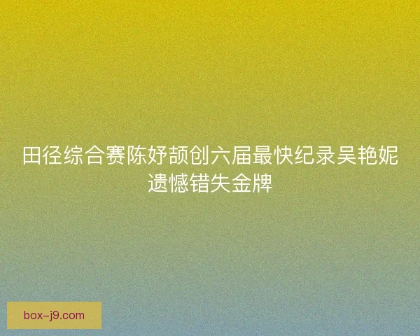 田径综合赛陈妤颉创六届最快纪录吴艳妮遗憾错失金牌 田径综合赛陈妤颉创六届最快纪录吴艳妮遗憾错失金牌