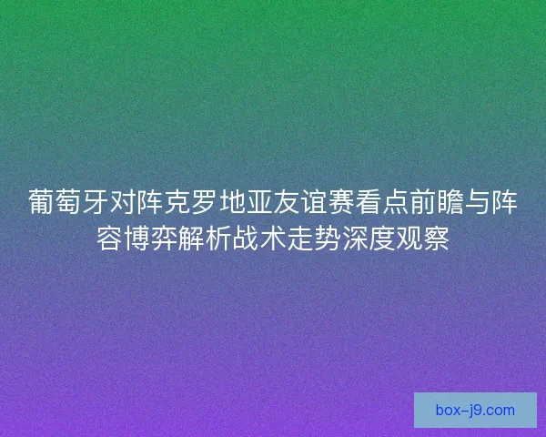 葡萄牙对阵克罗地亚友谊赛看点前瞻与阵容博弈解析战术走势深度观察