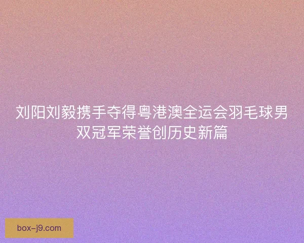 刘阳刘毅携手夺得粤港澳全运会羽毛球男双冠军荣誉创历史新篇
