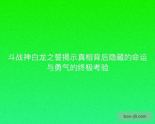 斗战神白龙之誓揭示真相背后隐藏的命运与勇气的终极考验