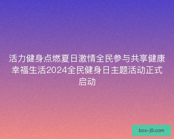 活力健身点燃夏日激情全民参与共享健康幸福生活2024全民健身日主题活动正式启动