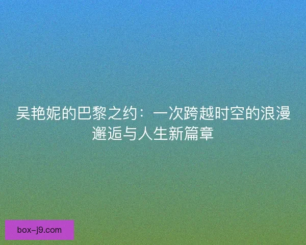 吴艳妮的巴黎之约：一次跨越时空的浪漫邂逅与人生新篇章